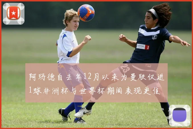阿玛德自去年12月以来为曼联仅进1球非洲杯与世界杯期间表现更佳
