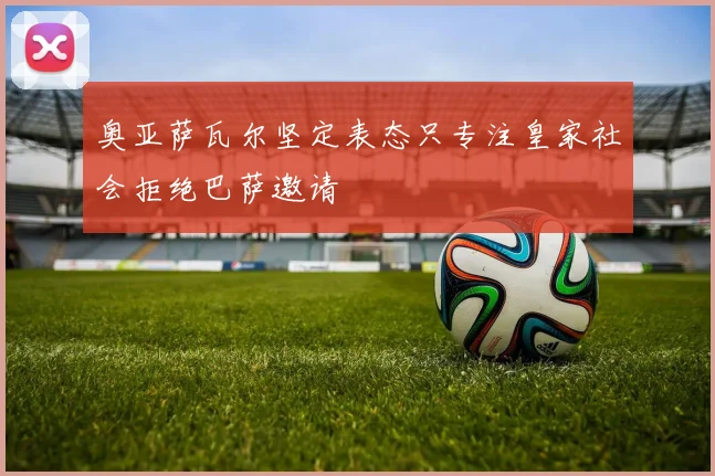 奥亚萨瓦尔坚定表态只专注皇家社会拒绝巴萨邀请