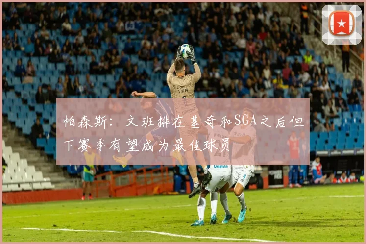 帕森斯：文班排在基奇和SGA之后但下赛季有望成为最佳球员
