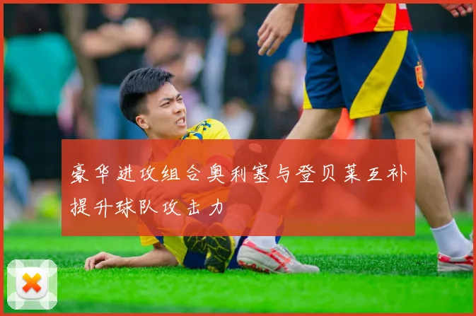 豪华进攻组合奥利塞与登贝莱互补提升球队攻击力