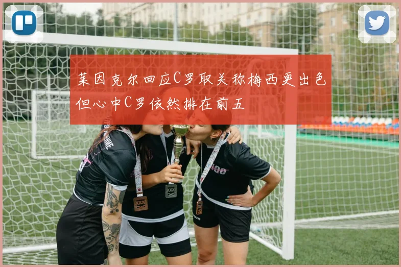 莱因克尔回应C罗取关称梅西更出色但心中C罗依然排在前五