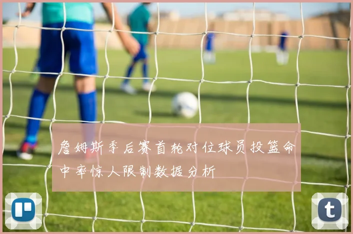 詹姆斯季后赛首轮对位球员投篮命中率惊人限制数据分析
