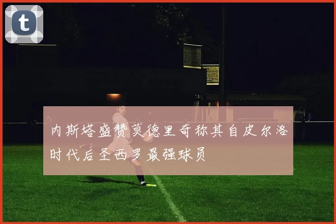 内斯塔盛赞莫德里奇称其自皮尔洛时代后圣西罗最强球员