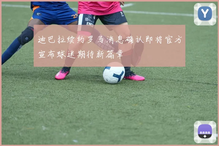 迪巴拉续约罗马消息确认即将官方宣布球迷期待新篇章