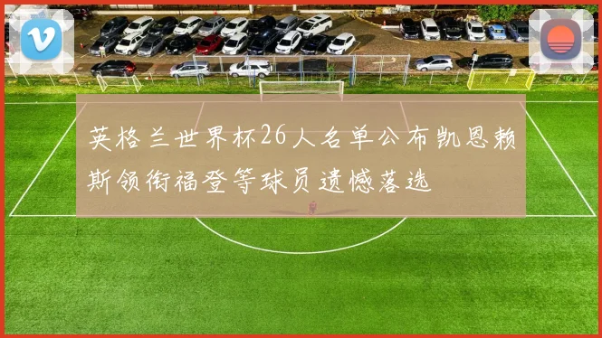 英格兰世界杯26人名单公布凯恩赖斯领衔福登等球员遗憾落选