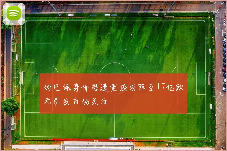 姆巴佩身价恐遭重挫或降至17亿欧元引发市场关注