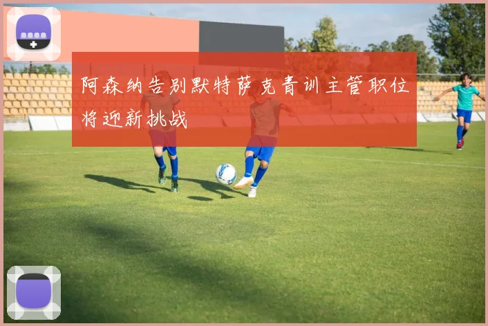 阿森纳告别默特萨克青训主管职位将迎新挑战