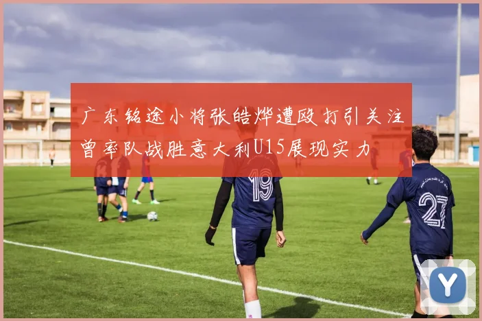广东铭途小将张皓烨遭殴打引关注曾率队战胜意大利U15展现实力