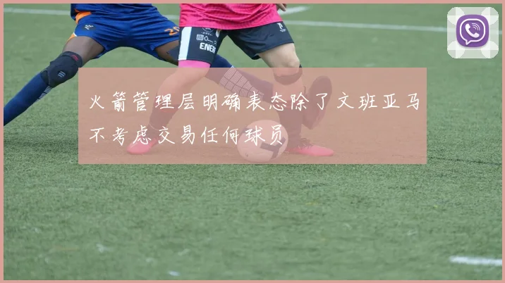 火箭管理层明确表态除了文班亚马不考虑交易任何球员