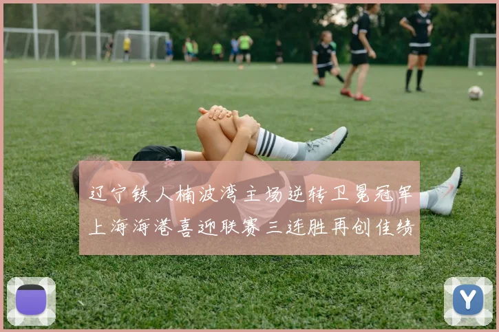 辽宁铁人楠波湾主场逆转卫冕冠军上海海港喜迎联赛三连胜再创佳绩