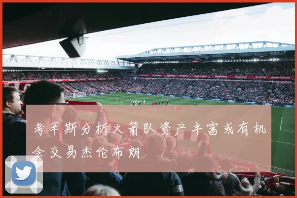 考辛斯分析火箭队资产丰富或有机会交易杰伦布朗