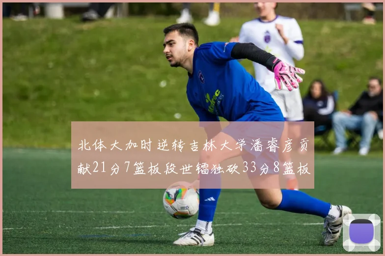 北体大加时逆转吉林大学潘睿彦贡献21分7篮板段世镭独砍33分8篮板表现抢眼