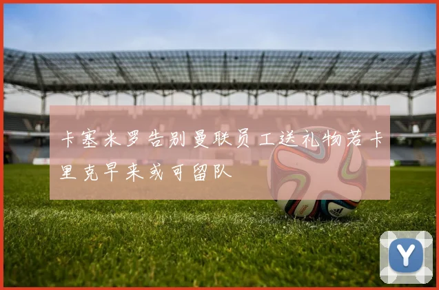 卡塞米罗告别曼联员工送礼物若卡里克早来或可留队