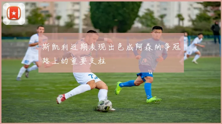 斯凯利近期表现出色成阿森纳争冠路上的重要支柱