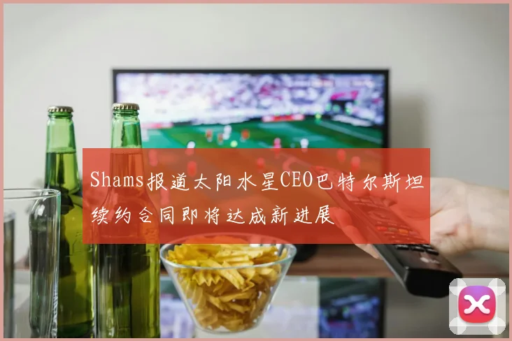 Shams报道太阳水星CEO巴特尔斯坦续约合同即将达成新进展