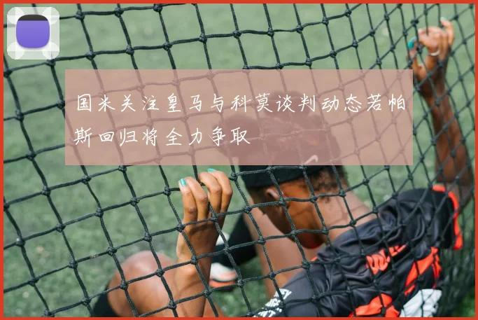 国米关注皇马与科莫谈判动态若帕斯回归将全力争取