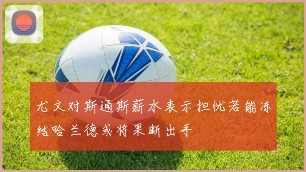 尤文对斯通斯薪水表示担忧若能冻结哈兰德或将果断出手