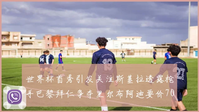 世界杯首秀引发关注斯基拉透露枪手巴黎拜仁争夺里尔布阿迪要价7000万欧
